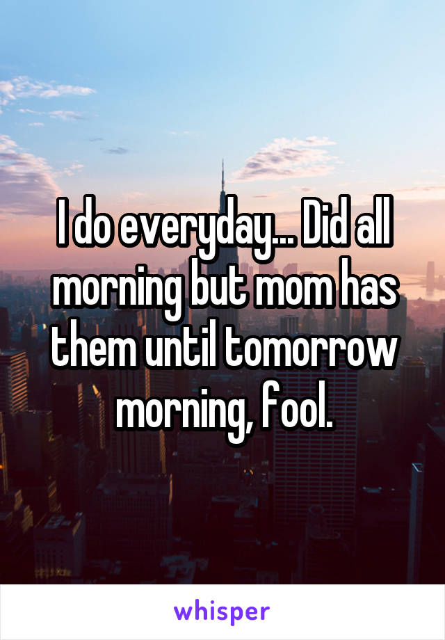 I do everyday... Did all morning but mom has them until tomorrow morning, fool.