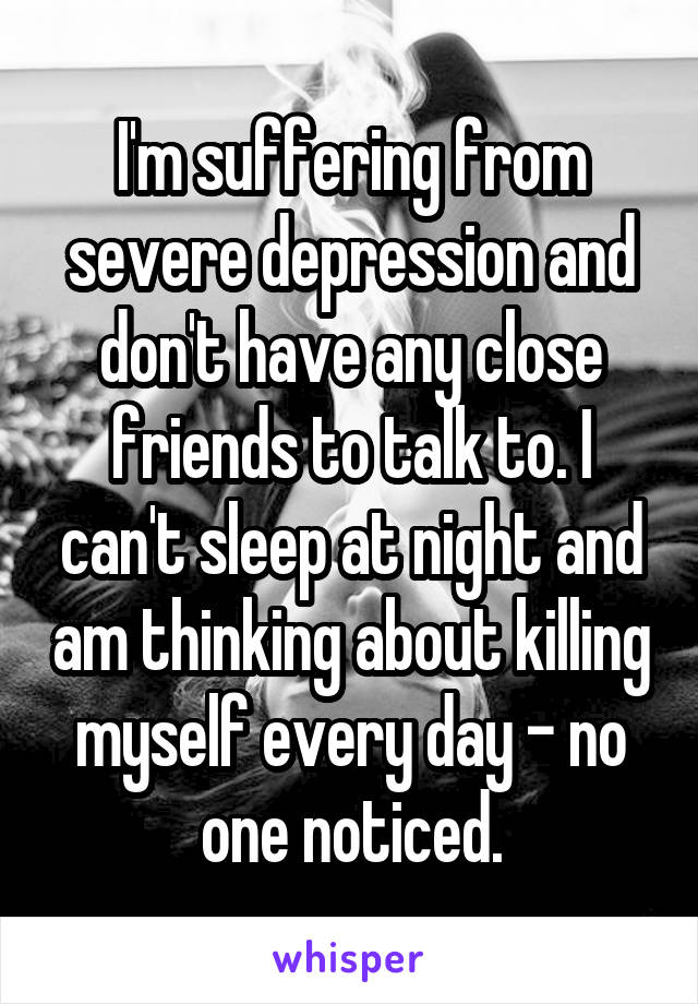 I'm suffering from severe depression and don't have any close friends to talk to. I can't sleep at night and am thinking about killing myself every day - no one noticed.