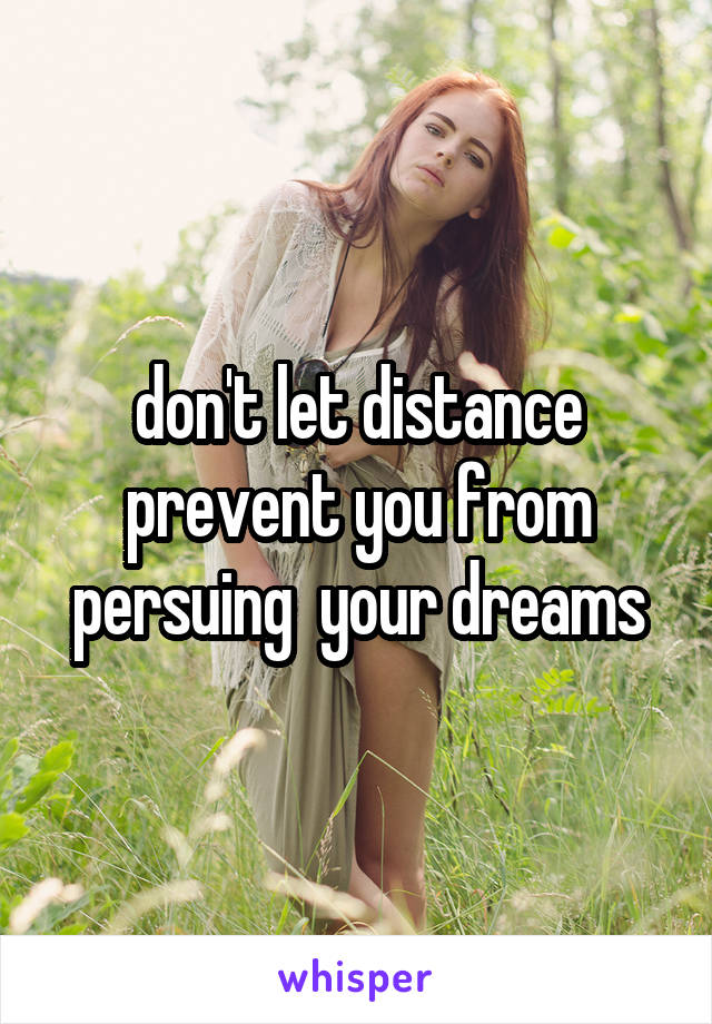don't let distance prevent you from persuing  your dreams