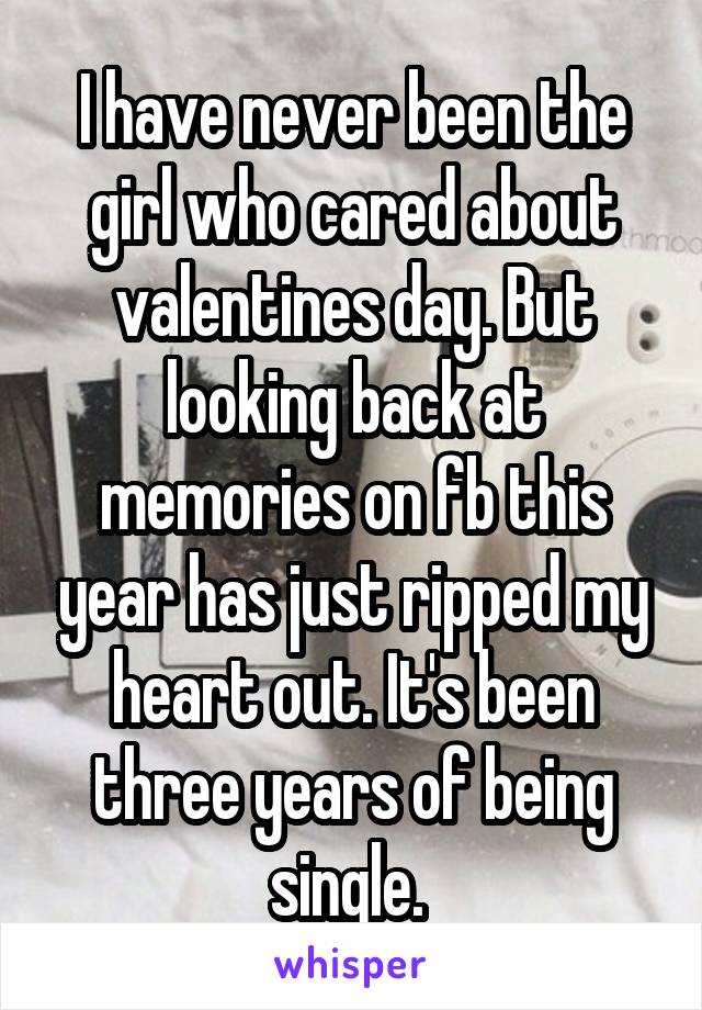 I have never been the girl who cared about valentines day. But looking back at memories on fb this year has just ripped my heart out. It's been three years of being single. 
