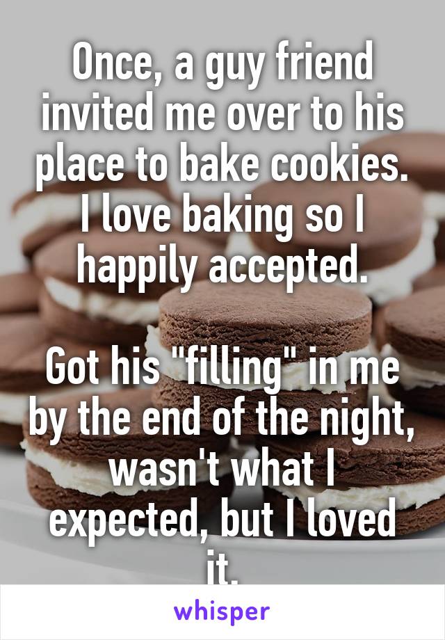 Once, a guy friend invited me over to his place to bake cookies.
I love baking so I happily accepted.

Got his "filling" in me by the end of the night, wasn't what I expected, but I loved it.