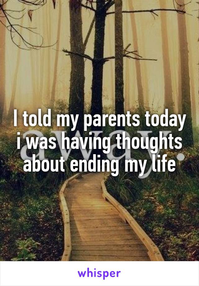 I told my parents today i was having thoughts about ending my life
