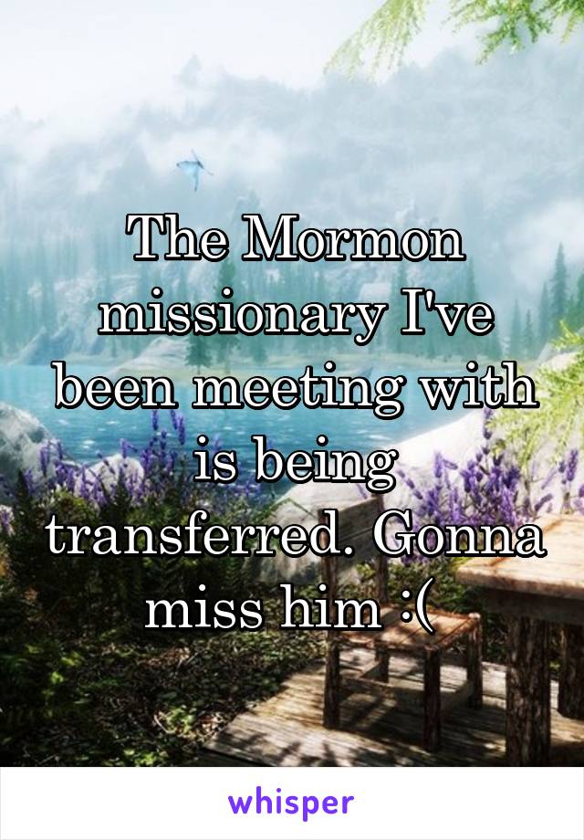 The Mormon missionary I've been meeting with is being transferred. Gonna miss him :( 