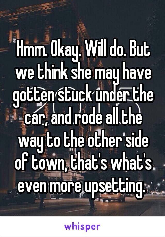 Hmm. Okay. Will do. But we think she may have gotten stuck under the car, and rode all the way to the other side of town, that's what's even more upsetting. 