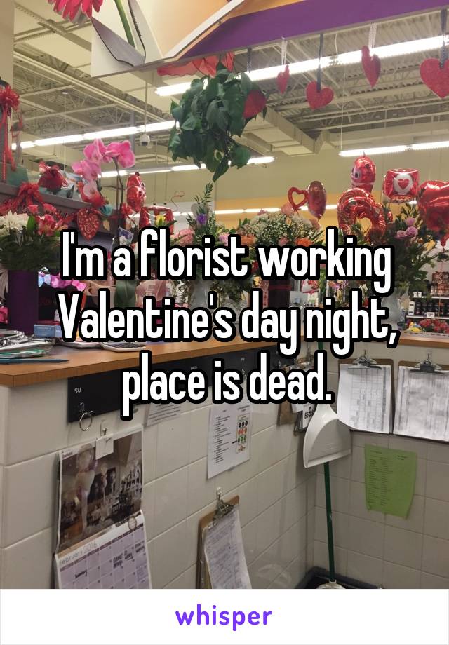 I'm a florist working Valentine's day night, place is dead.