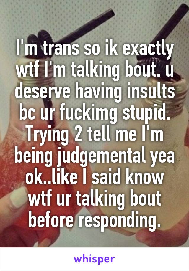 I'm trans so ik exactly wtf I'm talking bout. u deserve having insults bc ur fuckimg stupid. Trying 2 tell me I'm being judgemental yea ok..like I said know wtf ur talking bout before responding.