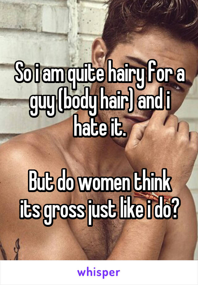 So i am quite hairy for a guy (body hair) and i hate it.

But do women think its gross just like i do?