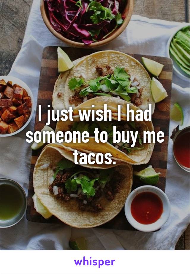 I just wish I had someone to buy me tacos.