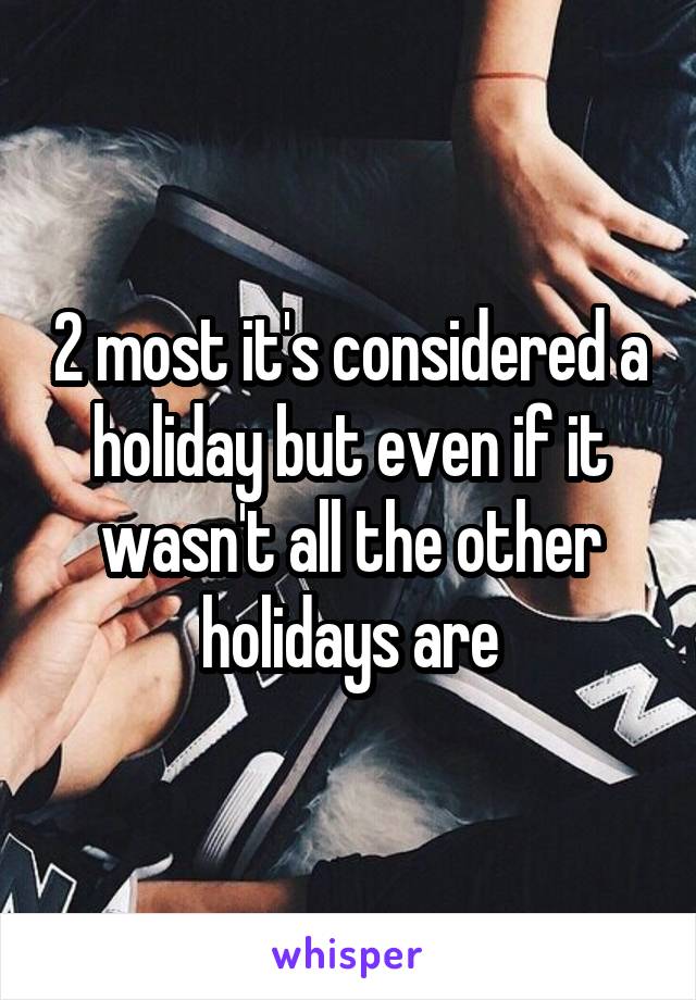 2 most it's considered a holiday but even if it wasn't all the other holidays are