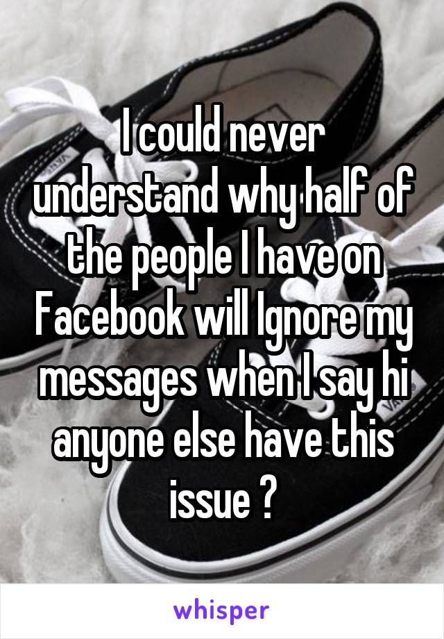 I could never understand why half of the people I have on Facebook will Ignore my messages when I say hi anyone else have this issue ?