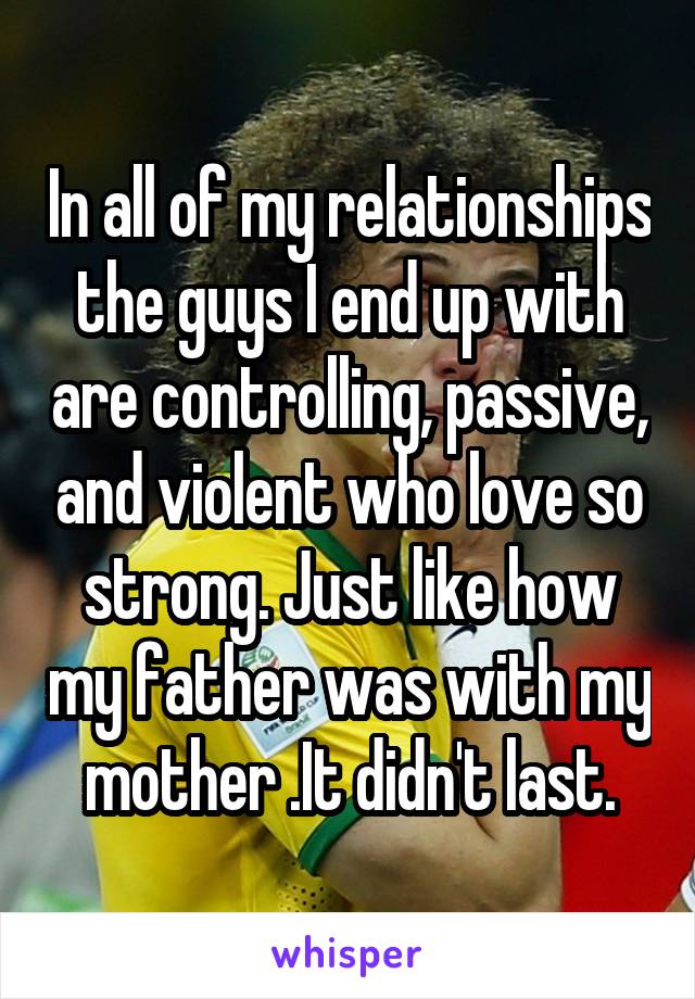 In all of my relationships the guys I end up with are controlling, passive, and violent who love so strong. Just like how my father was with my mother .It didn't last.
