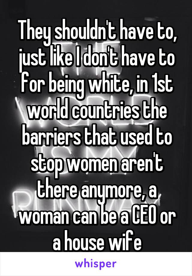 They shouldn't have to, just like I don't have to for being white, in 1st world countries the barriers that used to stop women aren't there anymore, a woman can be a CEO or a house wife