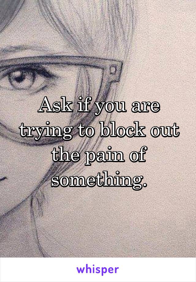 Ask if you are trying to block out the pain of something.