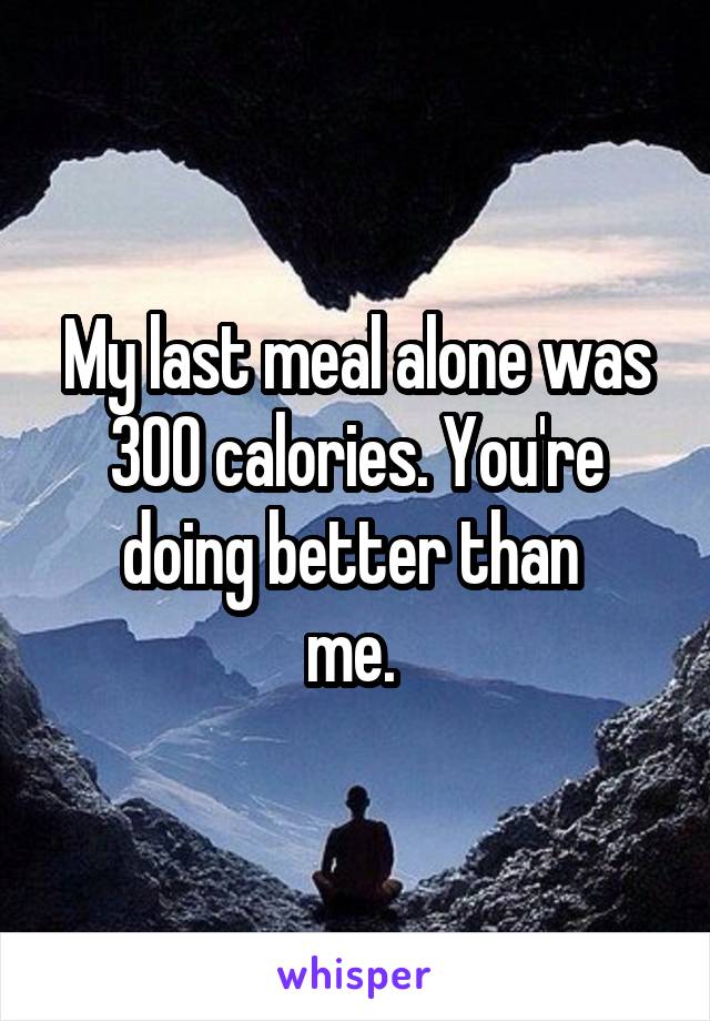 My last meal alone was 300 calories. You're doing better than 
me. 