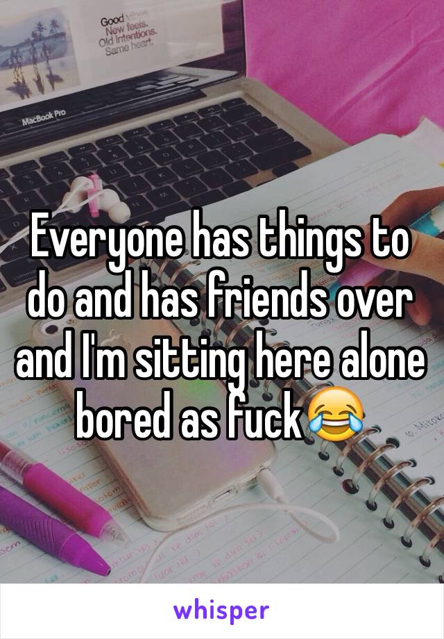 Everyone has things to do and has friends over and I'm sitting here alone bored as fuck😂