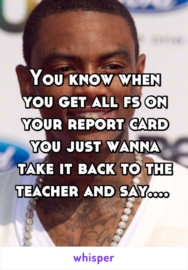 You know when you get all fs on your report card you just wanna take it back to the teacher and say.... 