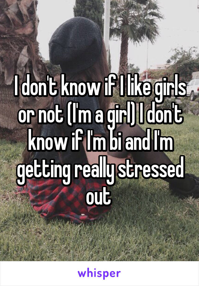 I don't know if I like girls or not (I'm a girl) I don't know if I'm bi and I'm getting really stressed out 