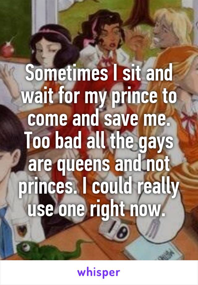 Sometimes I sit and wait for my prince to come and save me. Too bad all the gays are queens and not princes. I could really use one right now. 