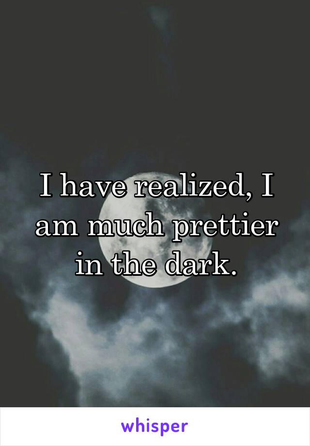 I have realized, I am much prettier in the dark.