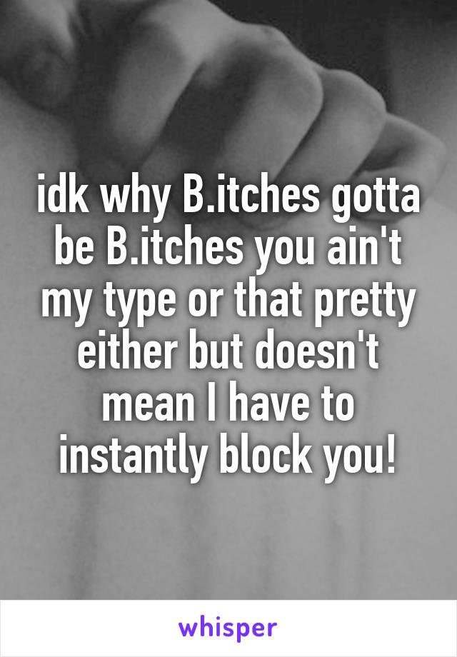 idk why B.itches gotta be B.itches you ain't my type or that pretty either but doesn't mean I have to instantly block you!