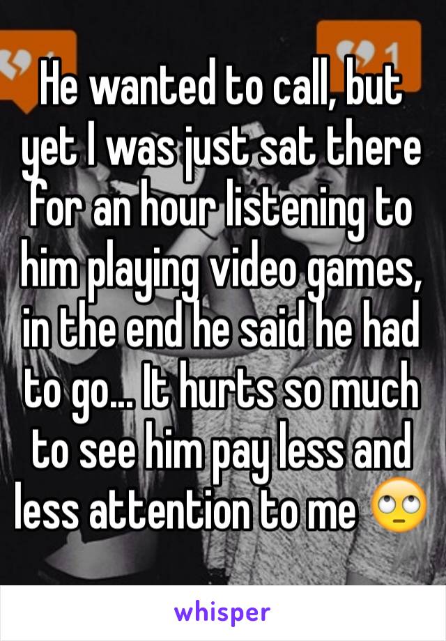 He wanted to call, but yet I was just sat there for an hour listening to him playing video games, in the end he said he had to go... It hurts so much to see him pay less and less attention to me 🙄