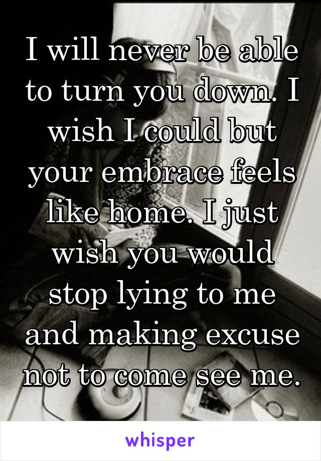 I will never be able to turn you down. I wish I could but your embrace feels like home. I just wish you would stop lying to me and making excuse not to come see me. 