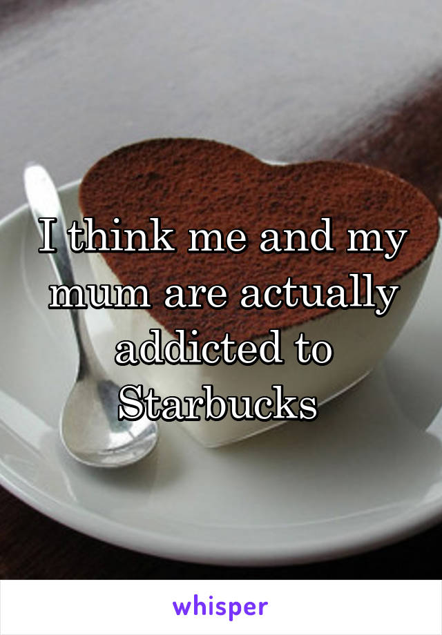 I think me and my mum are actually addicted to Starbucks 