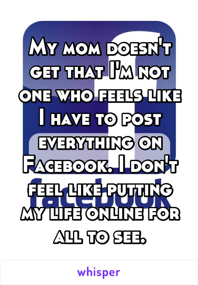 My mom doesn't get that I'm not one who feels like I have to post everything on Facebook. I don't feel like putting my life online for all to see.