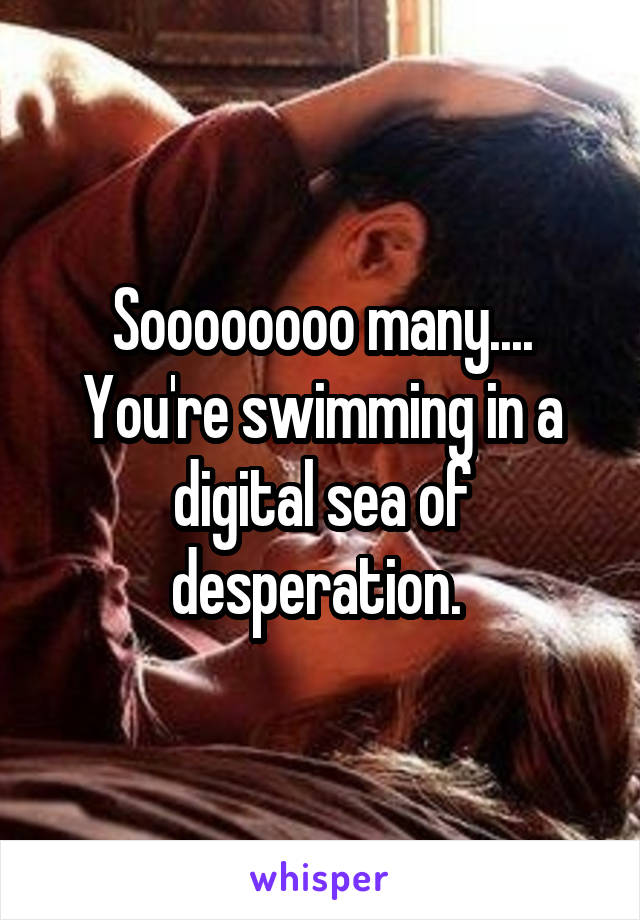 Soooooooo many.... You're swimming in a digital sea of desperation. 