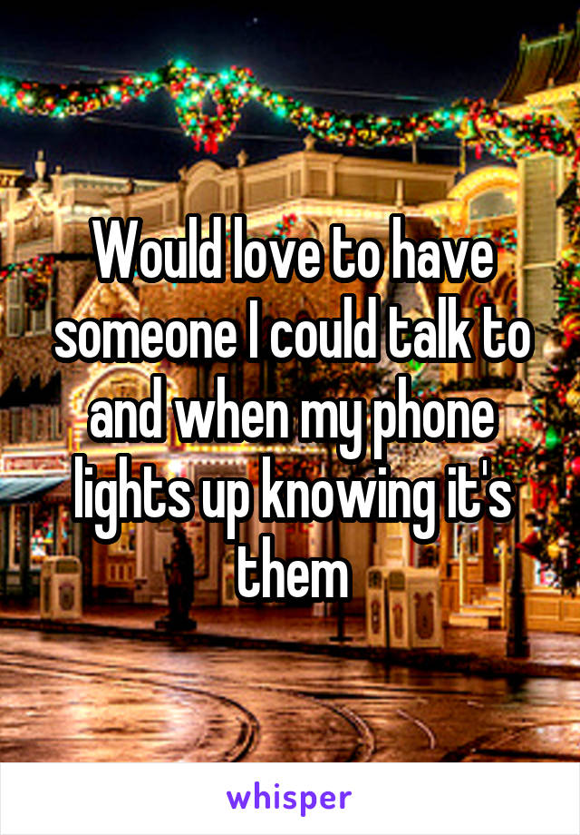 Would love to have someone I could talk to and when my phone lights up knowing it's them