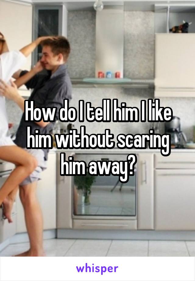How do I tell him I like him without scaring him away?