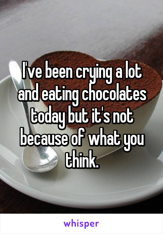 I've been crying a lot and eating chocolates today but it's not because of what you think.