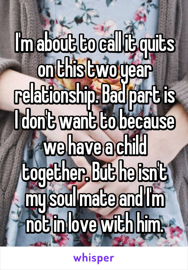 I'm about to call it quits on this two year relationship. Bad part is I don't want to because we have a child together. But he isn't my soul mate and I'm not in love with him.