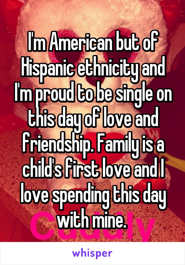 I'm American but of Hispanic ethnicity and I'm proud to be single on this day of love and friendship. Family is a child's first love and I love spending this day with mine. 
