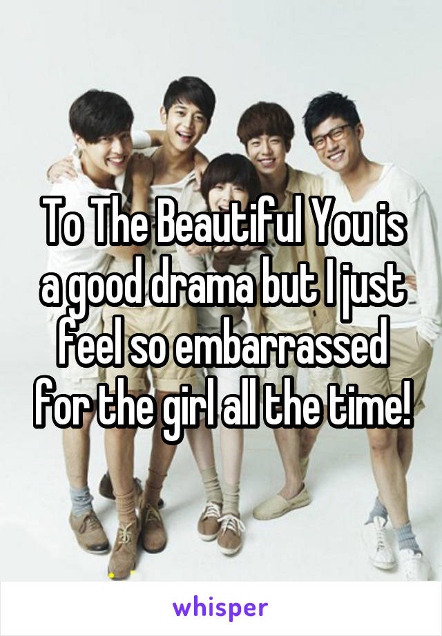 To The Beautiful You is a good drama but I just feel so embarrassed for the girl all the time!