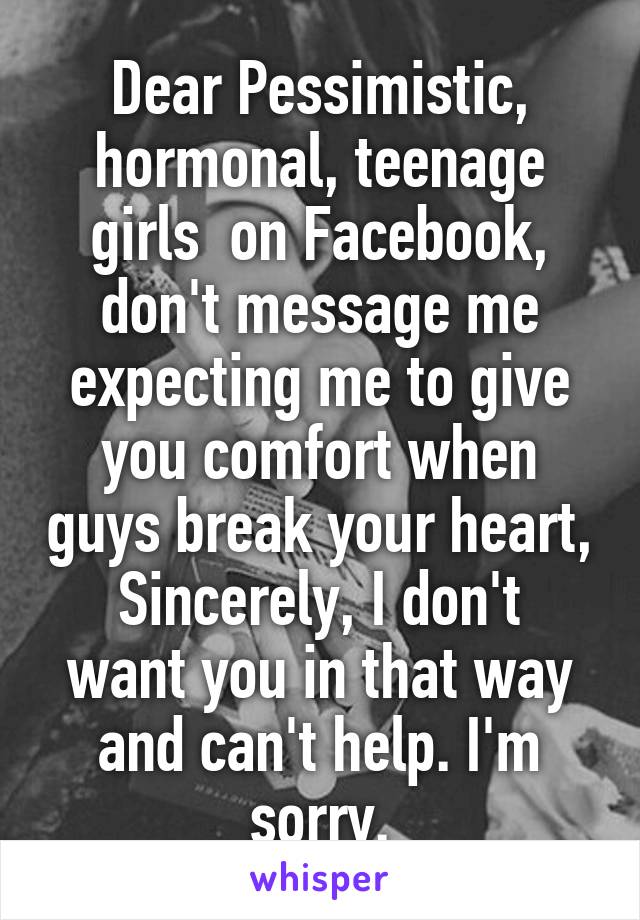 Dear Pessimistic, hormonal, teenage girls  on Facebook, don't message me expecting me to give you comfort when guys break your heart,
Sincerely, I don't want you in that way and can't help. I'm sorry.