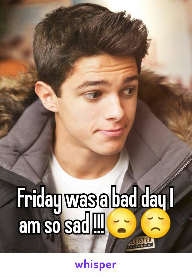 Friday was a bad day I am so sad !!!😳😞