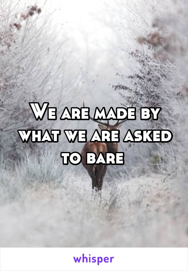 We are made by what we are asked to bare 