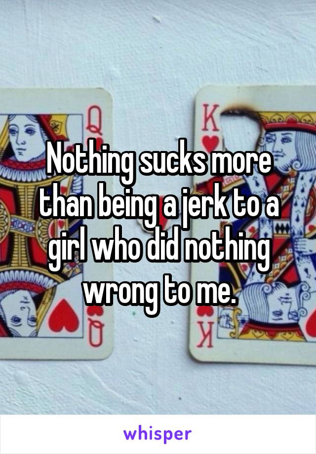 Nothing sucks more than being a jerk to a girl who did nothing wrong to me.