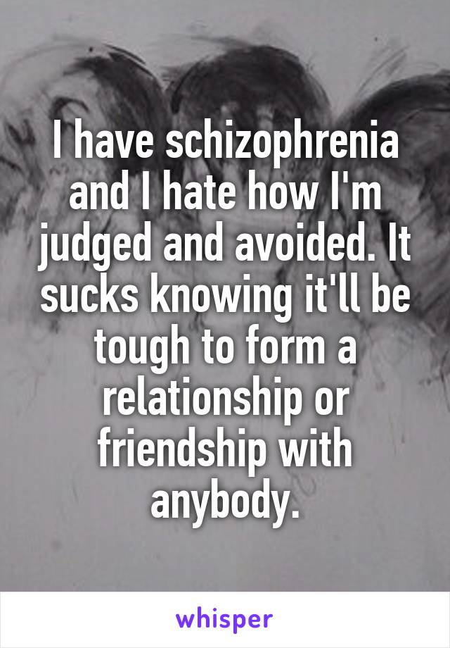 I have schizophrenia and I hate how I'm judged and avoided. It sucks knowing it'll be tough to form a relationship or friendship with anybody.