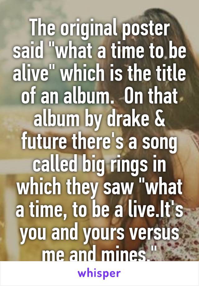 The original poster said "what a time to be alive" which is the title of an album.  On that album by drake & future there's a song called big rings in which they saw "what a time, to be a live.It's you and yours versus me and mines."