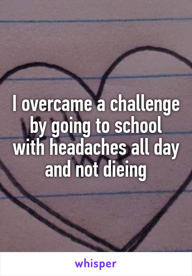 I overcame a challenge by going to school with headaches all day and not dieing