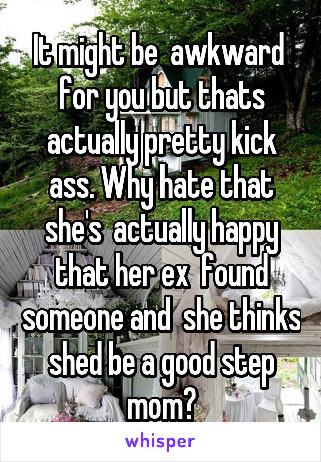 It might be  awkward  for you but thats actually pretty kick ass. Why hate that she's  actually happy that her ex  found someone and  she thinks shed be a good step mom?