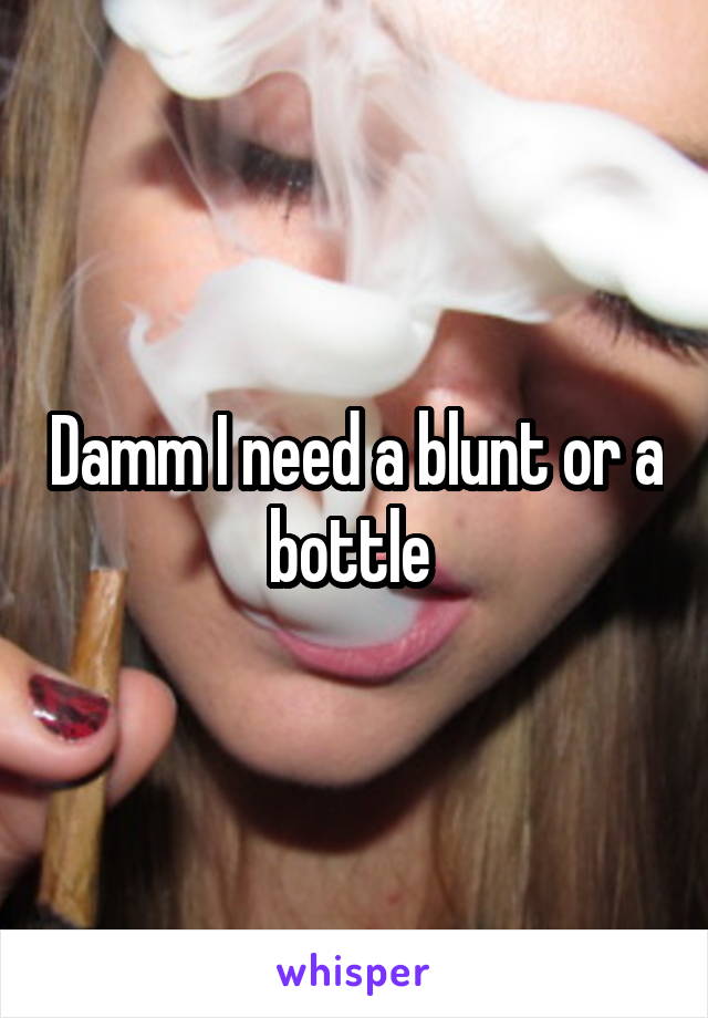 Damm I need a blunt or a bottle 