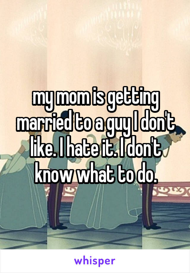 my mom is getting married to a guy I don't like. I hate it. I don't know what to do.