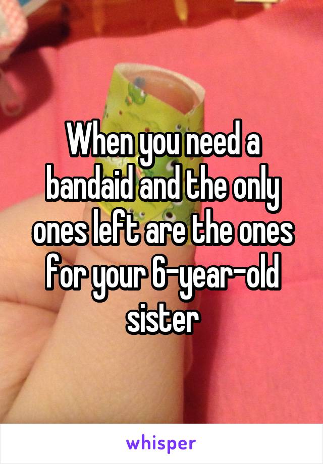 When you need a bandaid and the only ones left are the ones for your 6-year-old sister