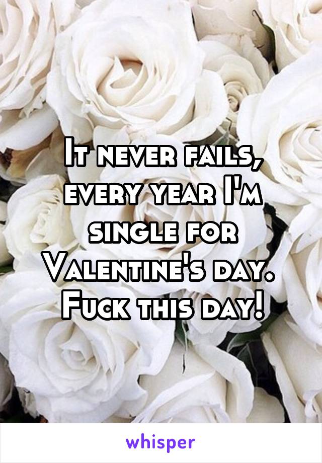 It never fails, every year I'm single for Valentine's day.  Fuck this day!