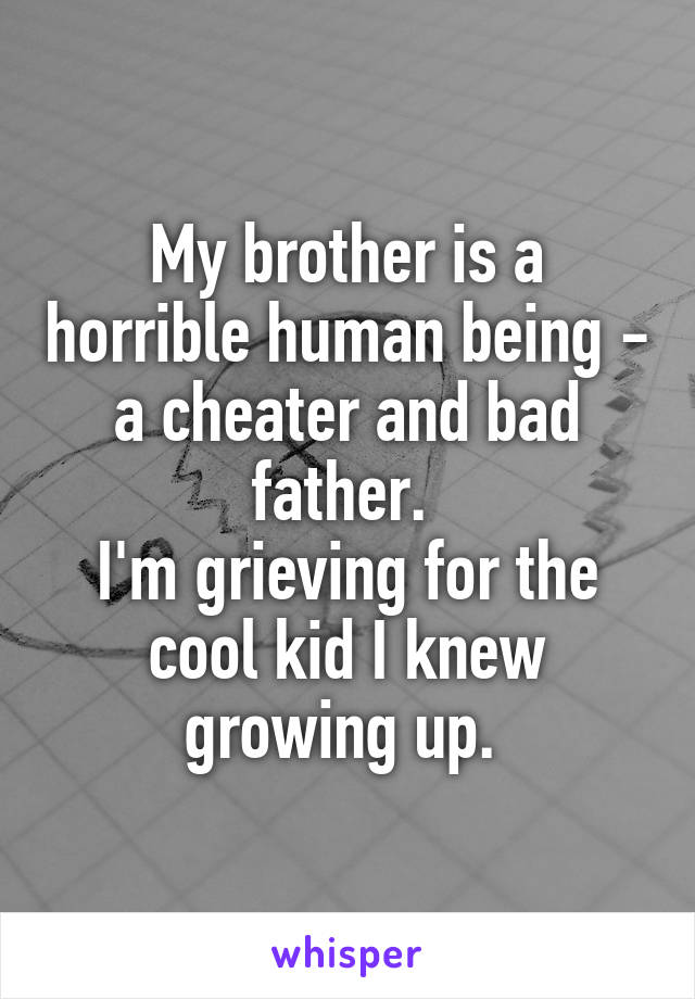 My brother is a horrible human being - a cheater and bad father. 
I'm grieving for the cool kid I knew growing up. 