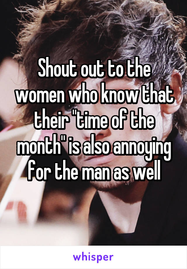 Shout out to the women who know that their "time of the month" is also annoying for the man as well
 