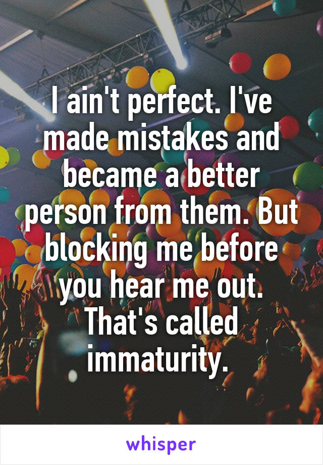 I ain't perfect. I've made mistakes and became a better person from them. But blocking me before you hear me out. That's called immaturity. 
